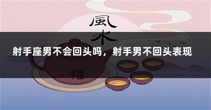 射手座男不会回头吗，射手男不回头表现