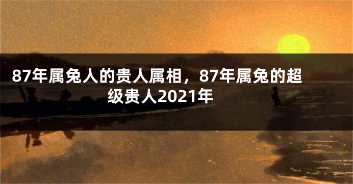 87年属兔人的贵人属相，87年属兔的超级贵人2021年