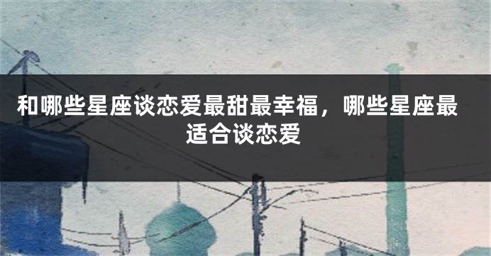 和哪些星座谈恋爱最甜最幸福，哪些星座最适合谈恋爱
