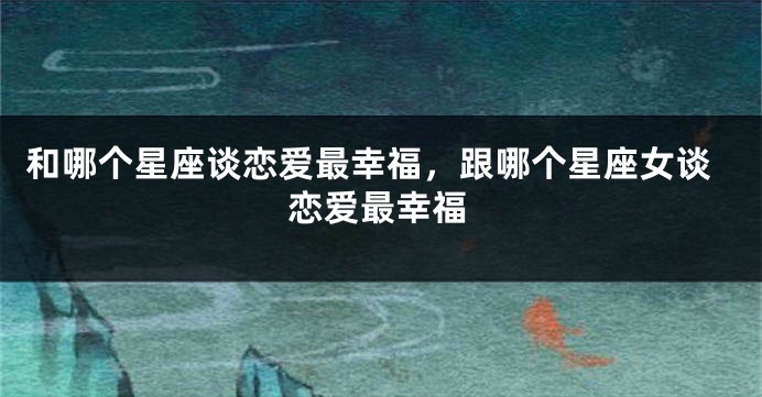 和哪个星座谈恋爱最幸福，跟哪个星座女谈恋爱最幸福