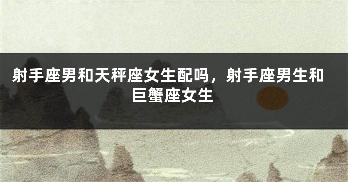 射手座男和天秤座女生配吗，射手座男生和巨蟹座女生