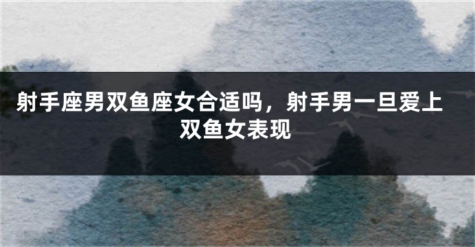 射手座男双鱼座女合适吗，射手男一旦爱上双鱼女表现