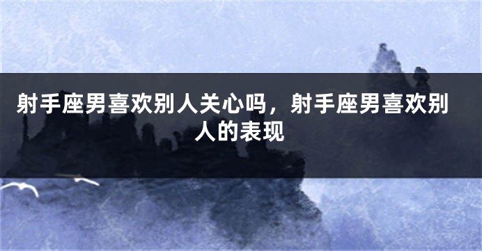 射手座男喜欢别人关心吗，射手座男喜欢别人的表现
