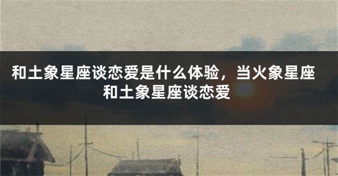 和土象星座谈恋爱是什么体验，当火象星座和土象星座谈恋爱