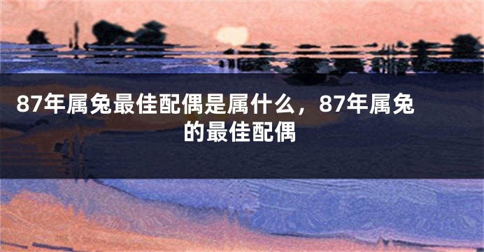 87年属兔最佳配偶是属什么，87年属兔的最佳配偶