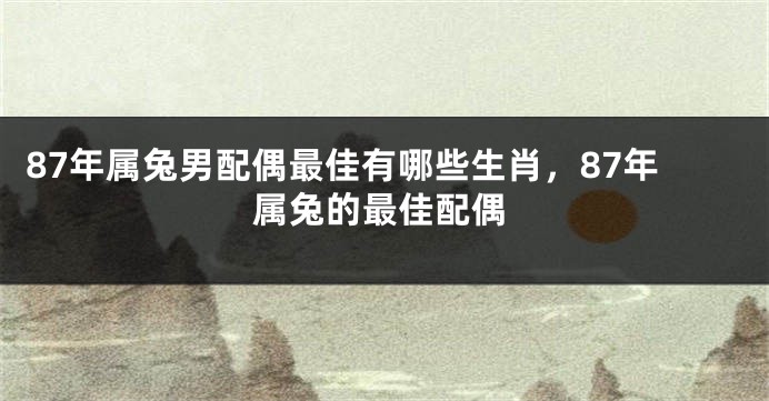 87年属兔男配偶最佳有哪些生肖，87年属兔的最佳配偶