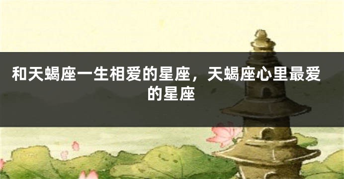 和天蝎座一生相爱的星座，天蝎座心里最爱的星座