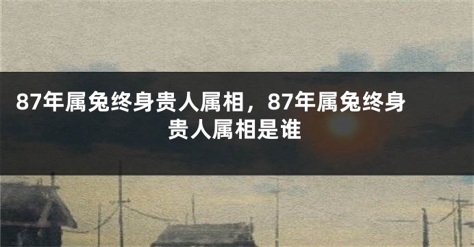 87年属兔终身贵人属相，87年属兔终身贵人属相是谁