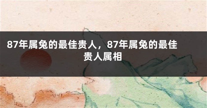 87年属兔的最佳贵人，87年属兔的最佳贵人属相