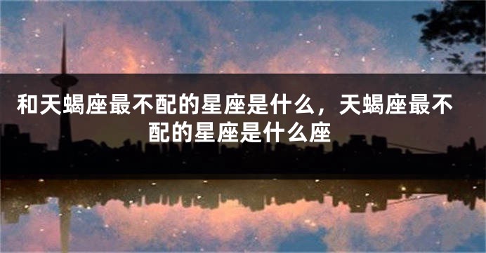 和天蝎座最不配的星座是什么，天蝎座最不配的星座是什么座