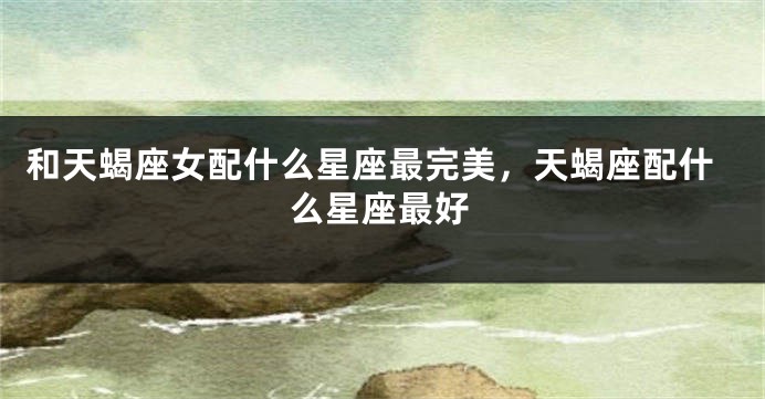 和天蝎座女配什么星座最完美，天蝎座配什么星座最好
