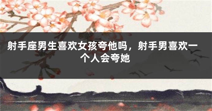 射手座男生喜欢女孩夸他吗，射手男喜欢一个人会夸她