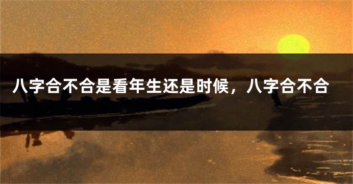 八字合不合是看年生还是时候，八字合不合