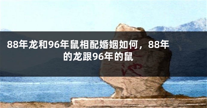 88年龙和96年鼠相配婚姻如何，88年的龙跟96年的鼠