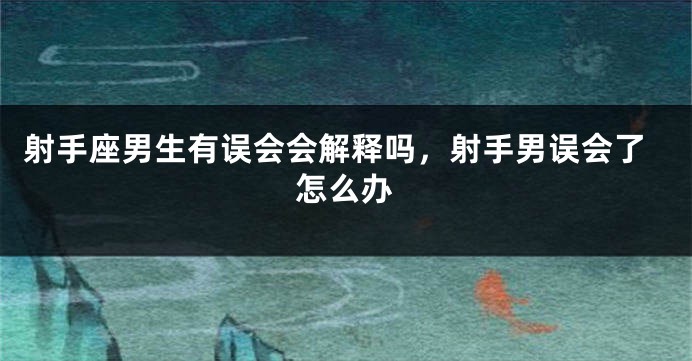 射手座男生有误会会解释吗，射手男误会了怎么办