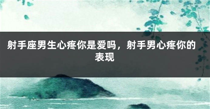 射手座男生心疼你是爱吗，射手男心疼你的表现