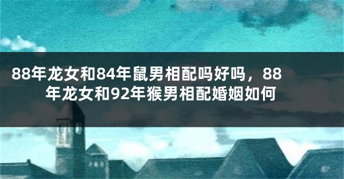 88年龙女和84年鼠男相配吗好吗，88年龙女和92年猴男相配婚姻如何