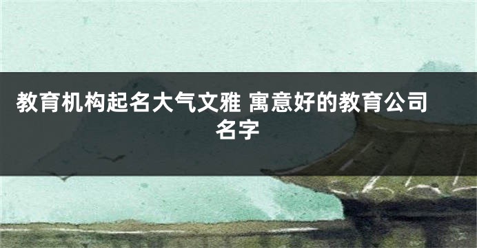 教育机构起名大气文雅 寓意好的教育公司名字