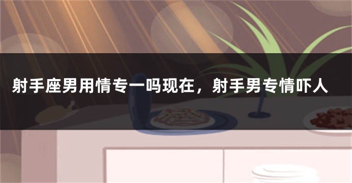 射手座男用情专一吗现在，射手男专情吓人