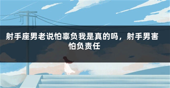 射手座男老说怕辜负我是真的吗，射手男害怕负责任