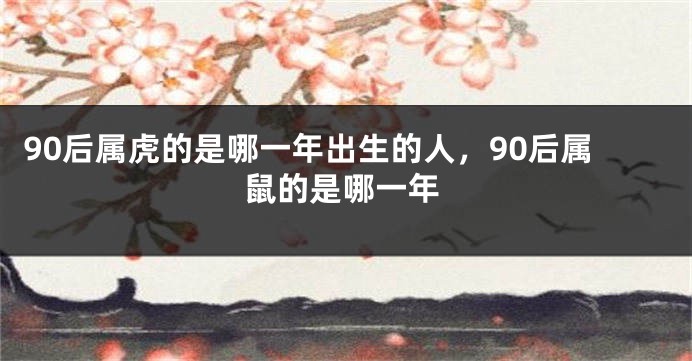 90后属虎的是哪一年出生的人，90后属鼠的是哪一年