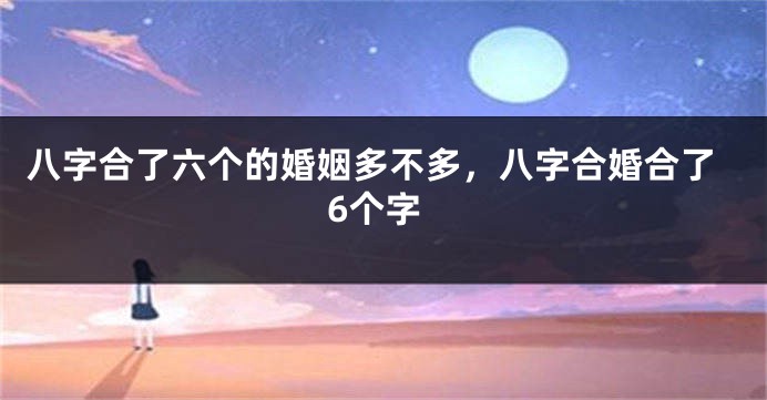 八字合了六个的婚姻多不多，八字合婚合了6个字