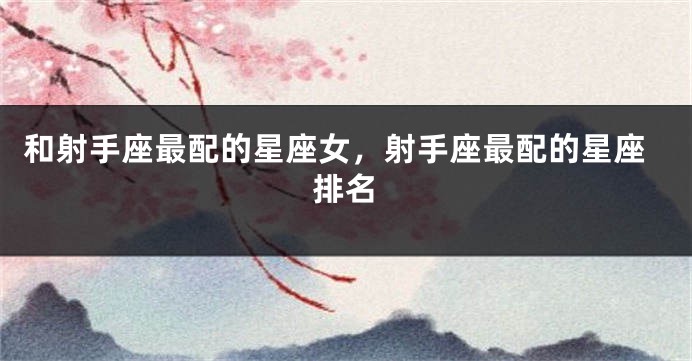 和射手座最配的星座女，射手座最配的星座排名