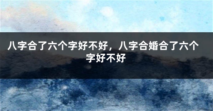八字合了六个字好不好，八字合婚合了六个字好不好