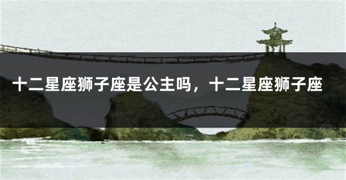 十二星座狮子座是公主吗，十二星座狮子座