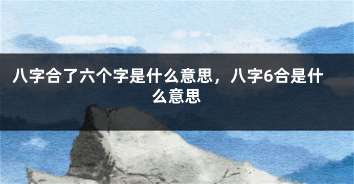 八字合了六个字是什么意思，八字6合是什么意思