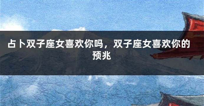 占卜双子座女喜欢你吗，双子座女喜欢你的预兆