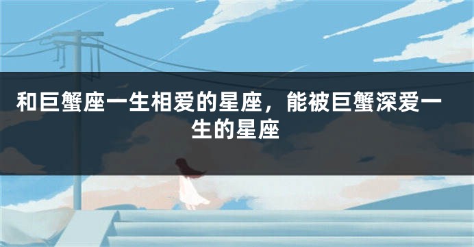 和巨蟹座一生相爱的星座，能被巨蟹深爱一生的星座