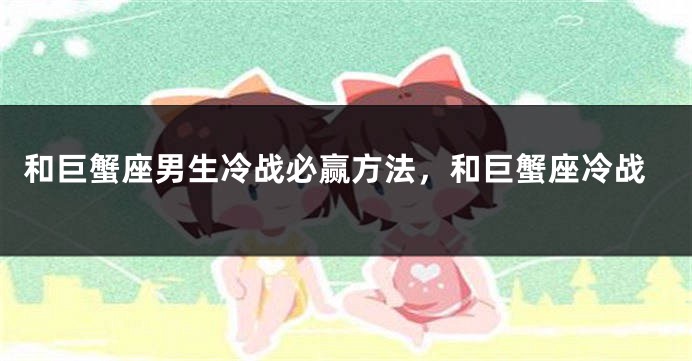 和巨蟹座男生冷战必赢方法，和巨蟹座冷战