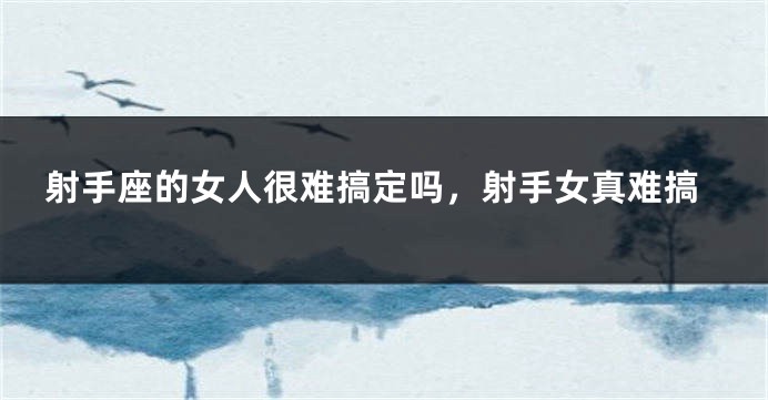 射手座的女人很难搞定吗，射手女真难搞