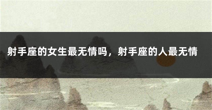 射手座的女生最无情吗，射手座的人最无情