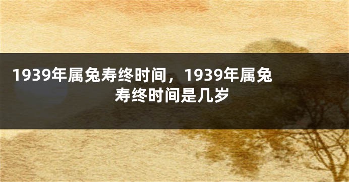 1939年属兔寿终时间，1939年属兔寿终时间是几岁