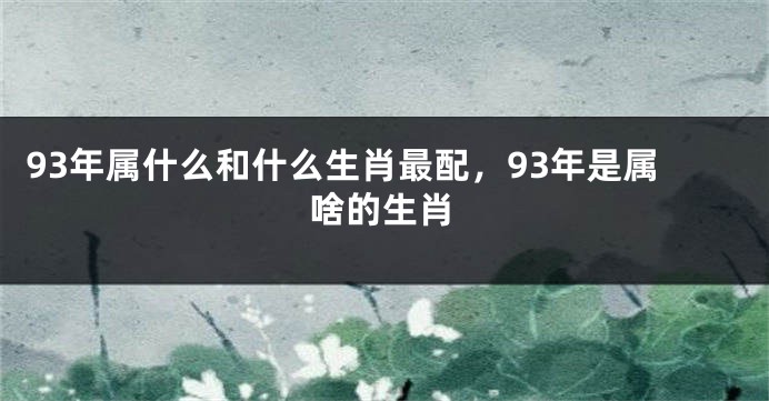 93年属什么和什么生肖最配，93年是属啥的生肖