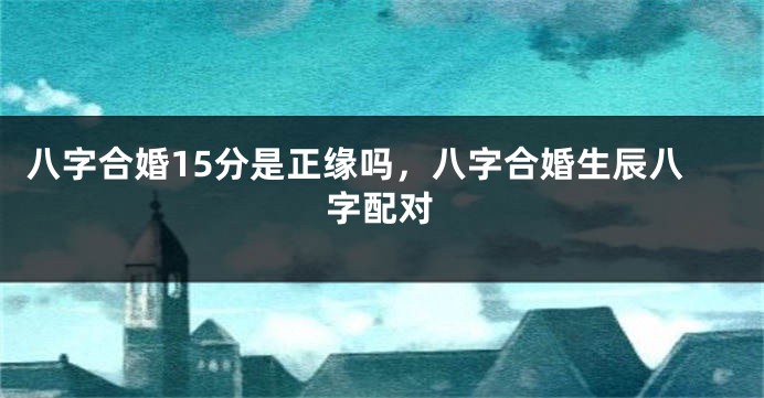 八字合婚15分是正缘吗，八字合婚生辰八字配对