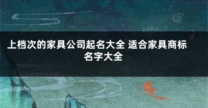 上档次的家具公司起名大全 适合家具商标名字大全