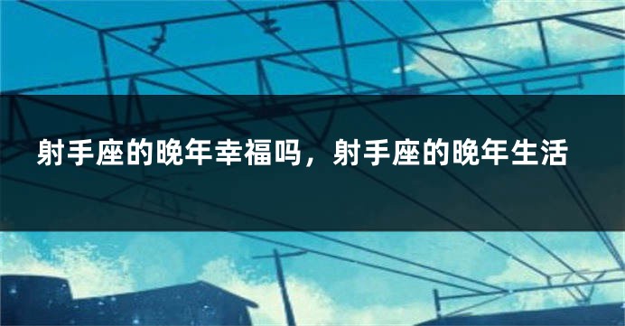 射手座的晚年幸福吗，射手座的晚年生活