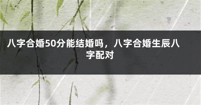 八字合婚50分能结婚吗，八字合婚生辰八字配对