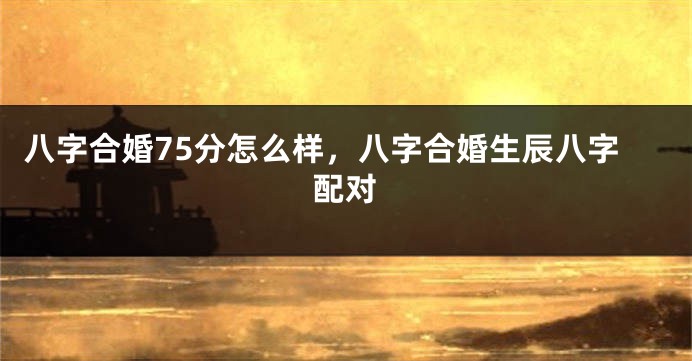 八字合婚75分怎么样，八字合婚生辰八字配对
