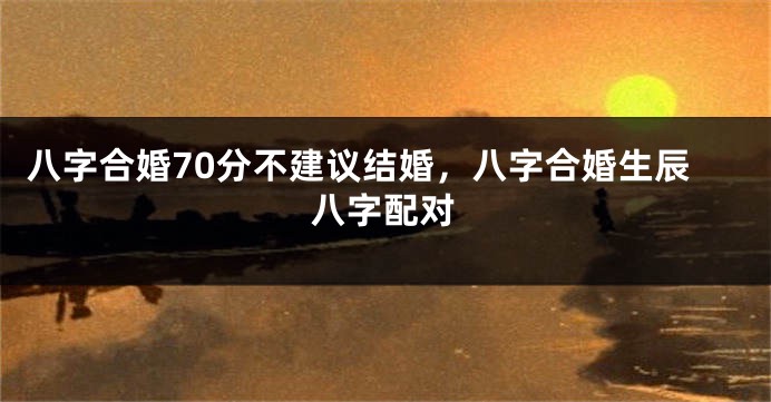 八字合婚70分不建议结婚，八字合婚生辰八字配对