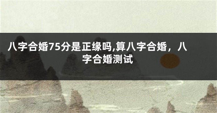 八字合婚75分是正缘吗,算八字合婚,八字合婚测试