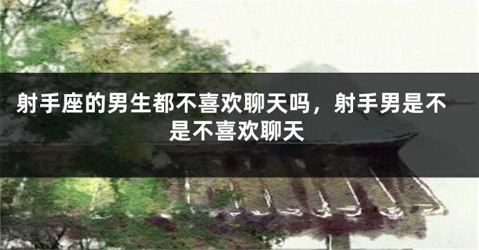 射手座的男生都不喜欢聊天吗，射手男是不是不喜欢聊天