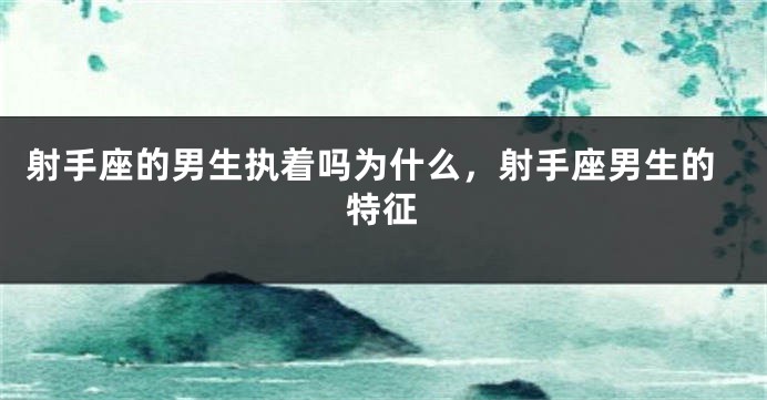 射手座的男生执着吗为什么，射手座男生的特征