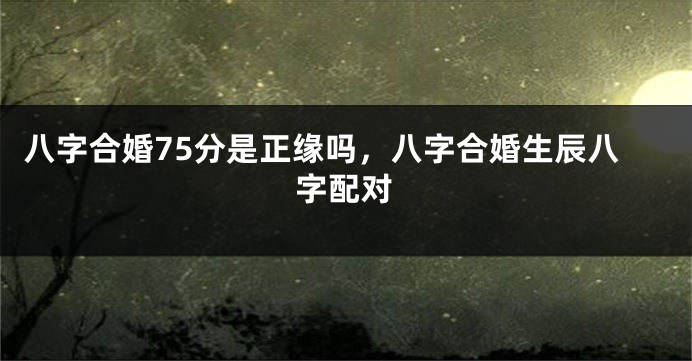八字合婚75分是正缘吗，八字合婚生辰八字配对