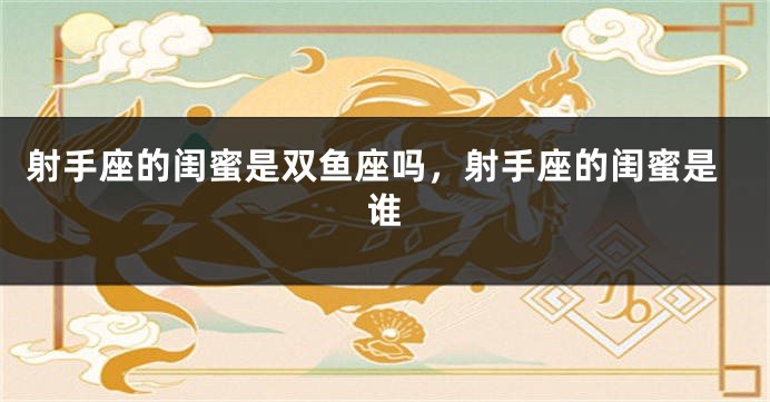 射手座的闺蜜是双鱼座吗，射手座的闺蜜是谁