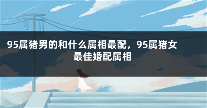 95属猪男的和什么属相最配，95属猪女最佳婚配属相
