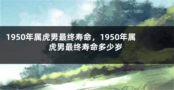1950年属虎男最终寿命，1950年属虎男最终寿命多少岁